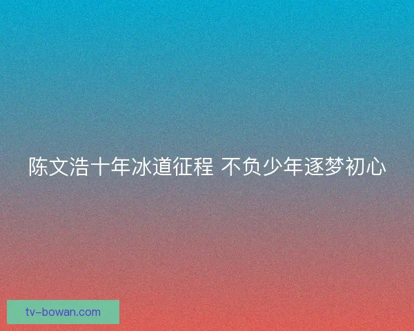 陈文浩十年冰道征程 不负少年逐梦初心