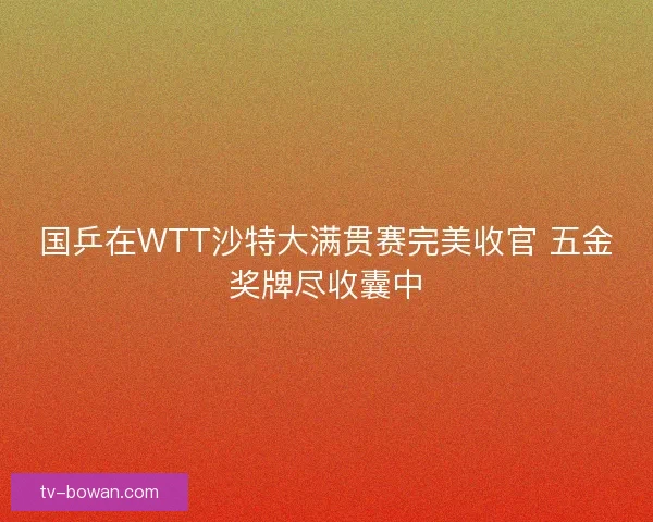 国乒在WTT沙特大满贯赛完美收官 五金奖牌尽收囊中